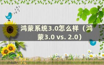 鸿蒙系统3.0怎么样（鸿蒙3.0 vs. 2.0）